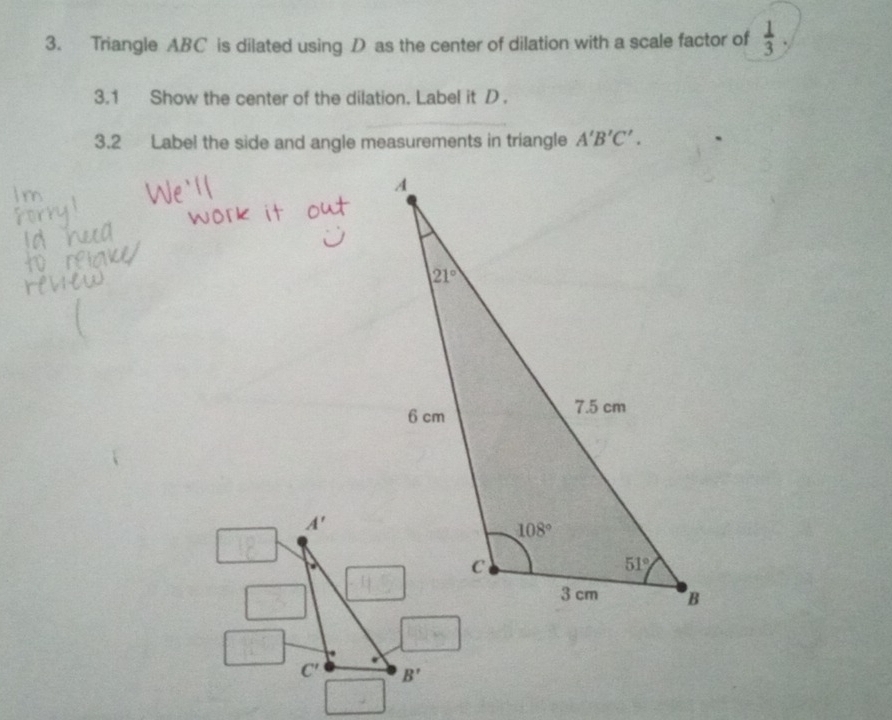 Triangle ABC is dilated using D as the center of dilation with a scale factor of  1/3 ,
3.1 Show the center of the dilation. Label it D .
3.2 Label the side and angle measurements in triangle A'B'C'.
A'
C' B'