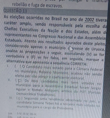 rebelião e fuga de escravos.
Questão 13
As eleições ocorridas no Brasil no ano de 2002 tívera
caráter amplo, sendo responsáveis pela escolha da
Chefias Executivas da Nação e dos Estados, além da
representantes no Congresso Nacional e das Assembleías
Estaduais. Atento aos resuitados apurados deste pleito,
considerando apenas o município c rense de Uruoca,
analise as proposições a seguir, assiñalando (V) se for
verdadeira e (F) se for falsa, em seguída, marque a
alternativa que apresenta a sequência CORRETA:
1. ( ) O Candidato mais votado para a Câmara Federal
no município, Robério Monteiro, acabou não sendo
eleito por não atingir o coeficiente eleitoral.
1. ( E) Os dois candidatos mais bem votados no
município para a Assembleia Estadual foram Sergio
Aguiar e Romeu Aldigueri, ambos do PDT (Partido
Democrático Trabalhista)
1. ( ) Seguindo uma tendência observada no país, a
candidata Simone Tebet foi a terceira mais votada no
município para o cargo de Presidente.
+a. I-V; I-V; III-V.