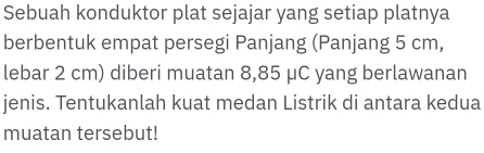 Sebuah konduktor plat sejajar yang setiap platnya 
berbentuk empat persegi Panjang (Panjang 5 cm, 
lebar 2 cm) diberi muatan 8,85 μC yang berlawanan 
jenis. Tentukanlah kuat medan Listrik di antara kedua 
muatan tersebut!