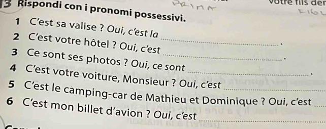 votre fils der 
3 Rispondi con i pronomi possessivi. 
1 C’est sa valise ? Oui, c'est la 
2 C'est votre hôtel ? Oui, c'est_ 
. 
. 
3 Ce sont ses photos ? Oui, ce sont 
. 
4 C’est votre voiture, Monsieur ? Oui, c’est 
5 C’est le camping-car de Mathieu et Dominique ? Oui, c’est_ 
6 C’est mon billet d’avion ? Oui, c'est 
_