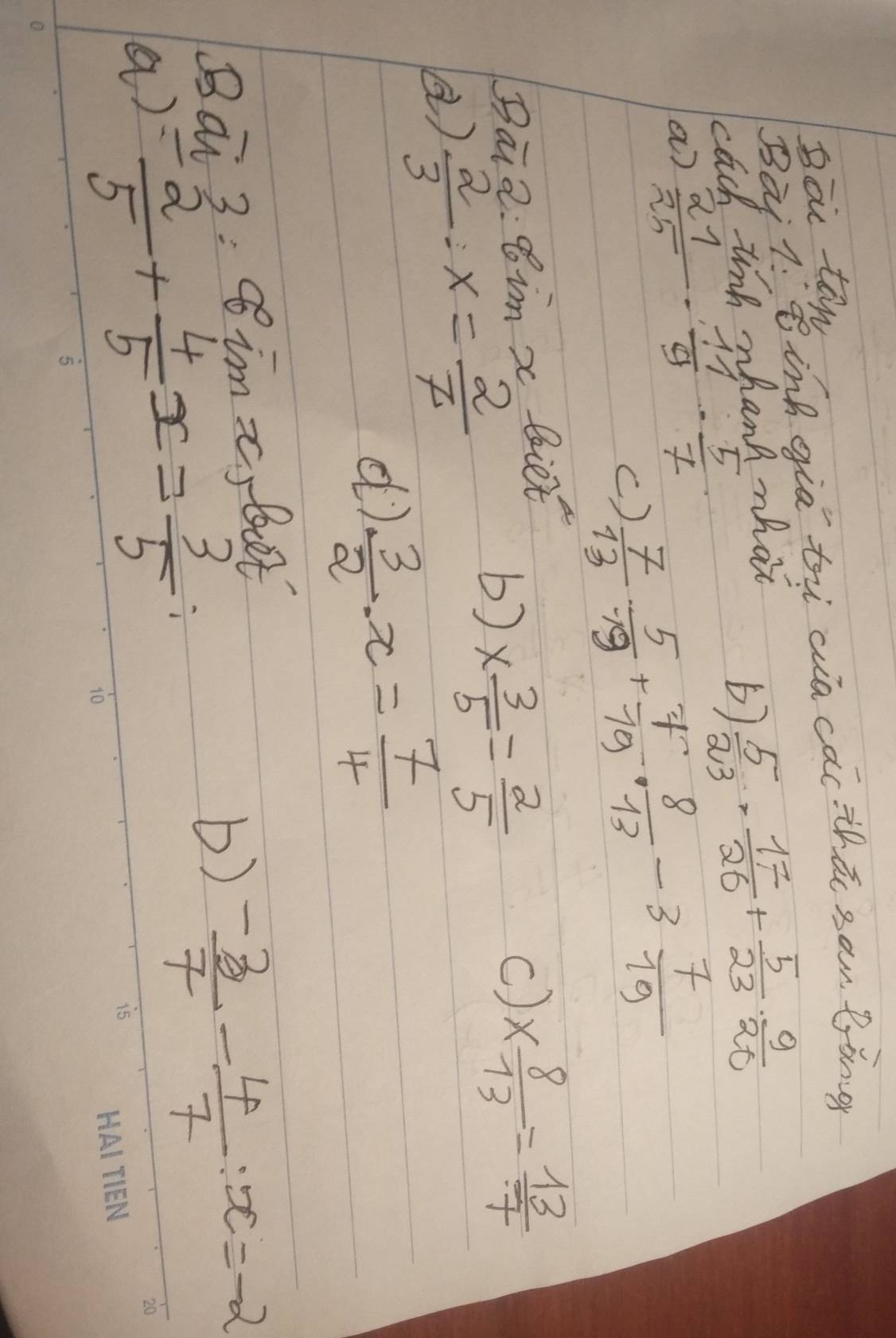 Bao ten 
Bài 7: ing gia ti aia cac thā sam lòng 
cach tinh whank what 
5)  5/23 ·  17/26 + 5/23 ·  9/20 
a)  21/25 ·  11/9 ·  5/7 
c)  7/13 ·  5/19 + 7/19 ·  8/13 -3 7/19 
Bai 2:8inx biet 
)  2/3 · x= 2/7 
b) *  3/5 = 2/5 
C) *  8/13 = 13/7 
d)  3/2 · x= 7/4 
Ba 3=80° t 
a) = 2/5 + 4/5 x= 3/5 
b)  (-3)/7 - 4/7 :x=-2