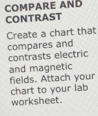 COMPARE AND 
CONTRAST 
Create a chart that 
compares and 
contrasts electric 
and magnetic 
fields. Attach your 
chart to your lab 
worksheet.