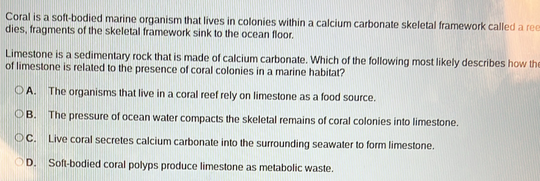 Coral is a soft-bodied marine organism that lives in colonies within a calcium carbonate skeletal framework called a ree
dies, fragments of the skeletal framework sink to the ocean floor.
Limestone is a sedimentary rock that is made of calcium carbonate. Which of the following most likely describes how th
of limestone is related to the presence of coral colonies in a marine habitat?
A. The organisms that live in a coral reef rely on limestone as a food source.
B. The pressure of ocean water compacts the skeletal remains of coral colonies into limestone.
C. Live coral secretes calcium carbonate into the surrounding seawater to form limestone.
D. Soft-bodied coral polyps produce limestone as metabolic waste.