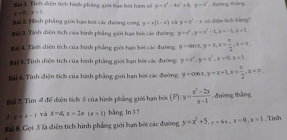 Tính diện tích hình phẳng giới hạn bởi hàm số y=x^4-4x^2+4, y=x^2 , đường thắng
x=0, x=1. 
Bài 2. Hình phẳng giới hạn bởi các đường cong y=x(1-x) và y=x^3-x có diện tích bằng? 
Bài 3. Tính diện tích của hình phẳng giới hạn bởi các đường: y=e^x, y=x^2-1, x=-1, x=1. 
Bài 4. Tính diện tích của hình phẳng giới hạn bởi các đường: y=sin x, y=x, x= π /2 , x=π. 
Bài 5. Tính diện tích của hình phẳng giới hạn bởi các đường: y=e^x, y=x^2, x=0, x=1. 
Bài 6. Tính diện tích của hình phẳng giới hạn bởi các đường: y=cos x, y=x+1, x= π /2 , x=π. 
Bài 7. Tìm 4 để diện tích S của hình phẳng giới hạn bởi (P): y= (x^2-2x)/x-1  , đường thắng 
d: y=x-1 và x=a, x=2a(a>1) bằng ln 3 ? 
Bài 8. Gọi S là diện tích hình phẳng giới hạn bởi các đường y=x^2+5, y=6x, x=0, x=1. Tính