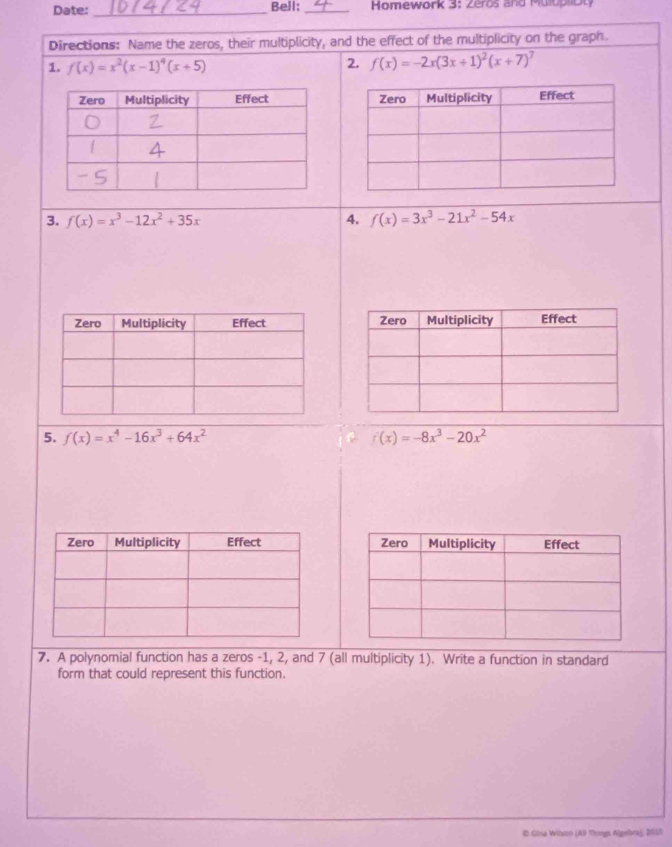 Date:_ Bell:_ Homework 3: Zeros and Mulupliot 
Directions: Name the zeros, their multiplicity, and the effect of the multiplicity on the graph. 
1. f(x)=x^2(x-1)^4(x+5)
2. f(x)=-2x(3x+1)^2(x+7)^7
3. f(x)=x^3-12x^2+35x 4. f(x)=3x^3-21x^2-54x
5. f(x)=x^4-16x^3+64x^2 f(x)=-8x^3-20x^2
7. A polynomial function has a zeros -1, 2, and 7 (all multiplicity 1). Write a function in standard 
form that could represent this function. 
© Gisa Wilson (A9 Thongs Algebra), 2015