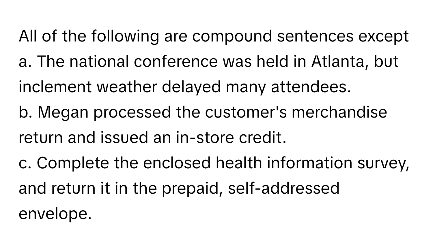 All of the following are compound sentences except 
a. The national conference was held in Atlanta, but inclement weather delayed many attendees. 
b. Megan processed the customer's merchandise return and issued an in-store credit. 
c. Complete the enclosed health information survey, and return it in the prepaid, self-addressed envelope.