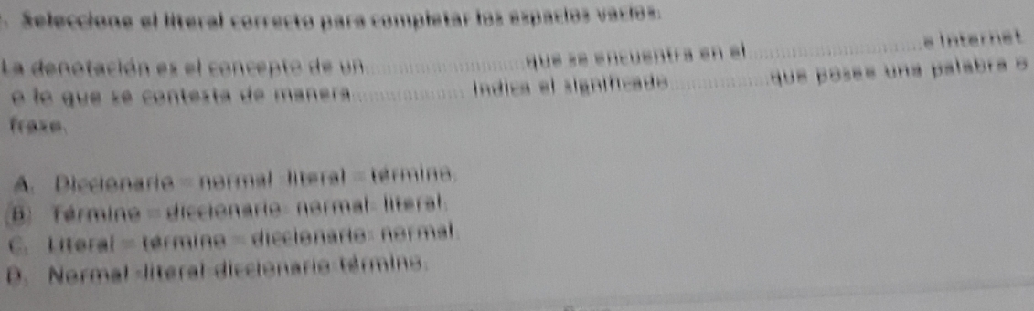 Seleccione el literal correcto para completar los espacios vacíos.
La denotación es el concept o de n_
que se encuentra en el _e Internet
é le que s e contes ta de aner _índica el significado_
que posee una palabra 
fraze
A. Diccionario = normal -literal = término.
B Término - diccionario: normal- literal.
C. Literal = término = diccionario: normal
D. Normal literal diccionario término.