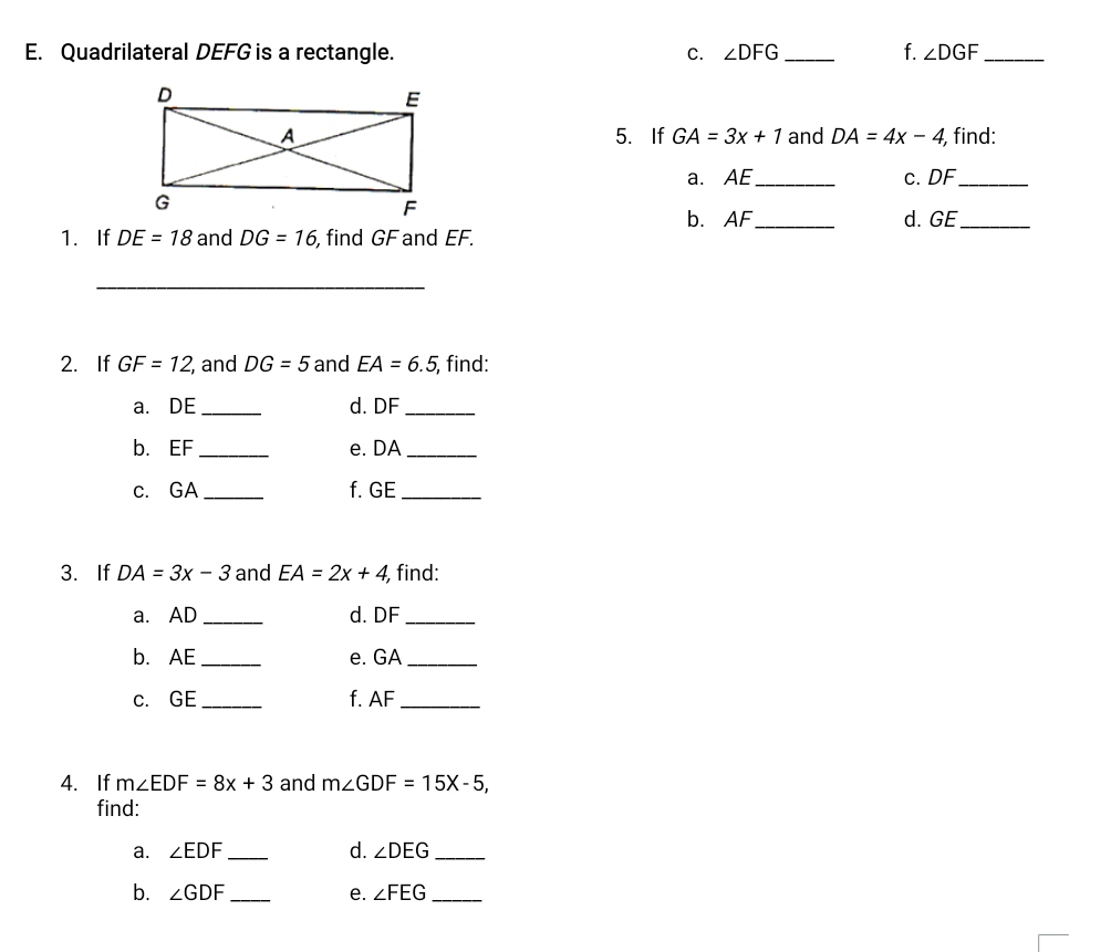 Quadrilateral DEFG is a rectangle. C. ∠ DFG _f. ∠ DGF _ 
5. If GA=3x+1 and DA=4x-4 , find: 
a. AE _ c. DF _ 
b. AF
1.If DE=18 and DG=16 , find GF and EF. _d. GE _ 
_ 
2. If GF=12 , and DG=5 and EA=6.5 , find: 
_ 
a. DE d. DF
_ 
b. EF _e. DA _ 
c. GA _f. GE _ 
3. If DA=3x-3 and EA=2x+4 find: 
a. AD _d. DF _ 
b. AE _ e. GA _ 
c. GE _f. AF _ 
4. If m∠ EDF=8x+3 and m∠ GDF=15X-5, 
find: 
a. ∠ EDF _d. ∠ DEG _ 
b. ∠ GDF _e. ∠ FEG _