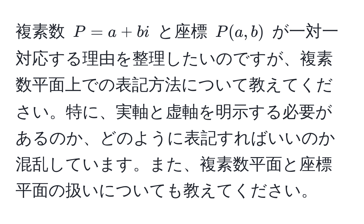 複素数 $P = a + bi$ と座標 $P(a, b)$ が一対一対応する理由を整理したいのですが、複素数平面上での表記方法について教えてください。特に、実軸と虚軸を明示する必要があるのか、どのように表記すればいいのか混乱しています。また、複素数平面と座標平面の扱いについても教えてください。