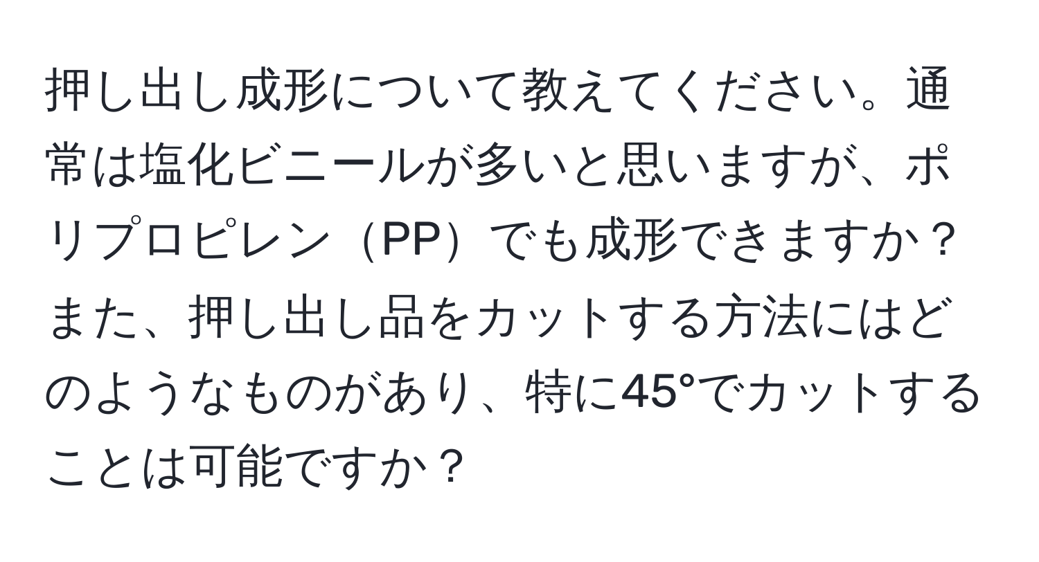 押し出し成形について教えてください。通常は塩化ビニールが多いと思いますが、ポリプロピレンPPでも成形できますか？また、押し出し品をカットする方法にはどのようなものがあり、特に45°でカットすることは可能ですか？