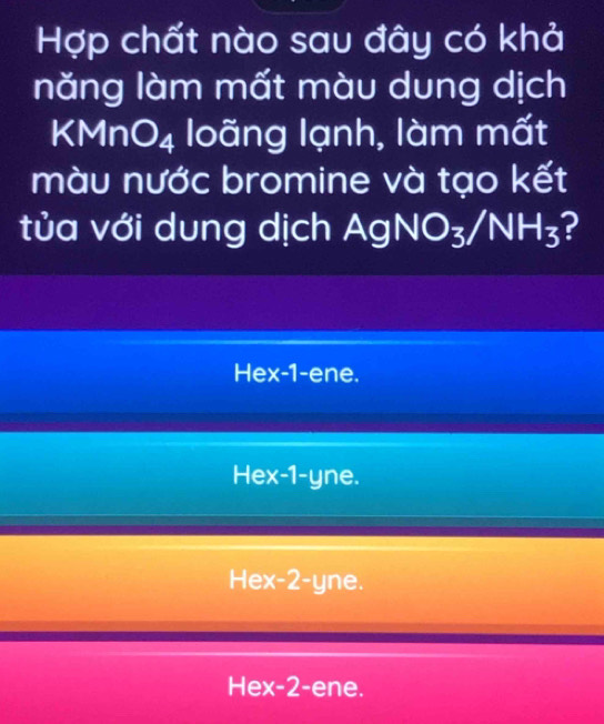 Hợp chất nào sau đây có khả
năng làm mất màu dung dịch
KMnO_4 loãng lạnh, làm mất
màu nước bromine và tạo kết
tủa với dung dịch AgNO_3/NH_3 ?
Hex -1 -ene.
Hex -1 -yne.
Hex -2 -yne.
Hex -2 -ene.