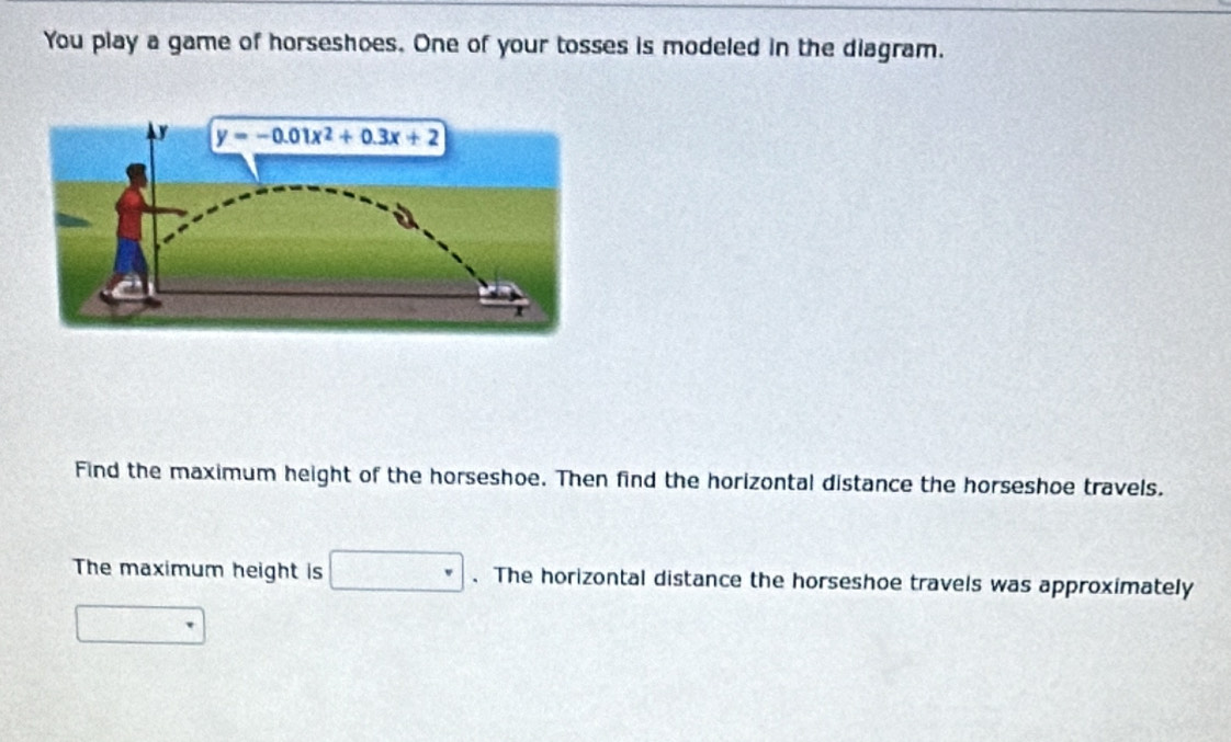 You play a game of horseshoes. One of your tosses is modeled in the diagram.
Find the maximum height of the horseshoe. Then find the horizontal distance the horseshoe travels.
The maximum height is □. The horizontal distance the horseshoe travels was approximately
□