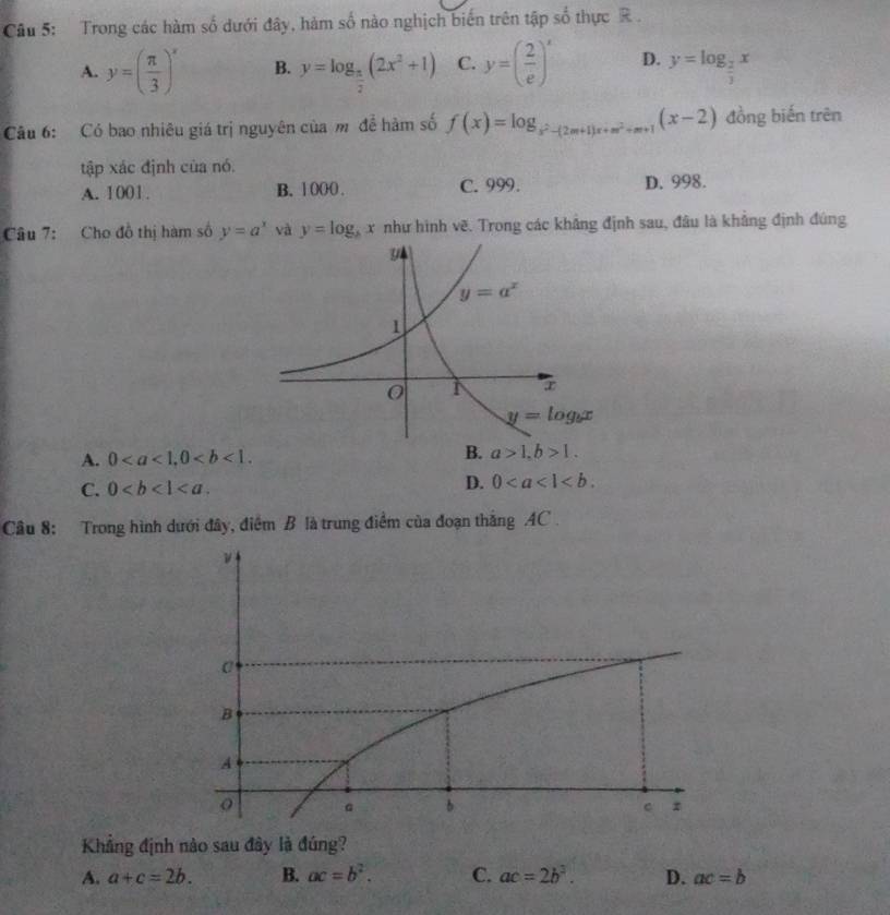 2x
Câu 5: Trong các hàm số 6 đưới đây, hàm số nào nghịch biến trên tập s0^2 thực R
A. y=( π /3 )^x B. y=log _ π /2 (2x^2+1) C. y=( 2/e )^x D. y=log _ 2/3 x
Câu 6: Có bao nhiêu giá trị nguyên của m để hàm số f(x)=log _ 1/x^2-(2m+1)x+m^2+m+1 (x-2) đồng biến trên
tập xác định của nó.
A. 1001. B. 1 000 . C. 999. D. 998.
Câu 7: Cho đồ thị hàm số y=a^x và y=log _bx như hình vẽ. Trong các khảng định sau, đâu là khẳng định đúng
B.
A. 0 a>1,b>1.
C. 0
D. 0
Câu 8: Trong hình dưới đây, điểm B là trung điểm của đoạn thắng AC .
Khẳng định nào sau đây là đúng?
A. a+c=2b. B. ac=b^2. C. ac=2b^3. D. ac=b