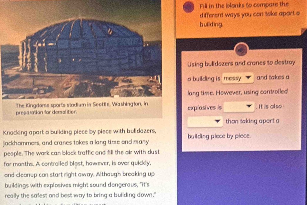 Fill in the blanks to compare the 
different ways you can take apart a 
building. 
Using bulldozers and cranes to destroy 
a building is messy and takes o 
long time. However, using controlled 
explosives is 
. It is also 
than taking apart a 
Knocking apart a building piece by piece with bulldozers, 
building piece by piece. 
jackhammers, and cranes takes a long time and many 
people. The work can block traffic and fill the air with dust 
for months. A controlled blast, however, is over quickly, 
and cleanup can start right away. Although breaking up 
buildings with explosives might sound dangerous, “it's 
really the safest and best way to bring a building down,"