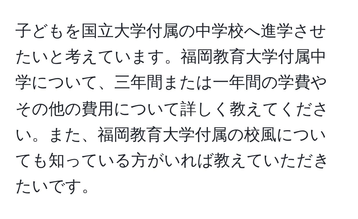 子どもを国立大学付属の中学校へ進学させたいと考えています。福岡教育大学付属中学について、三年間または一年間の学費やその他の費用について詳しく教えてください。また、福岡教育大学付属の校風についても知っている方がいれば教えていただきたいです。