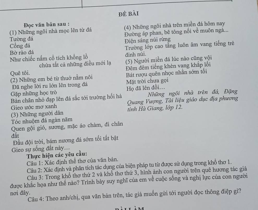 đẻ bài
Đọc văn bản sau :
(1) Những ngôi nhà mọc lên từ đá (4) Những ngôi nhà trên miền đá hôm nay
Tường đá Đường áp phan, bê tông nối về muôn ngả...
ổng đá Điện sáng núi rừng
Bờ rào đá Trường lớp cao tầng luôn âm vang tiếng trẻ
Như chiếc nấm cổ tích khổng lồ đỉnh núi.
chứa tất cả những điều mới lạ (5) Người miền đá lúc nào cũng vội
Quê tôi. Đêm đêm tiếng khèn vang khắp lối
(2) Những em bé từ thuở nằm nôi Bát rượu quên nhọc nhằn sớm tối
Đã nghe lời ru lớn lên trong đá Mặt trời chưa gọi
Gặp những học trò Họ đã lên đồi...
Bàn chân nhỏ đạp lên đá sắc tới trường hối hả Những ngôi nhà trên đá, Đặng
Gieo ước mơ xanh  Quang Vượng, Tài liệu giáo dục địa phương
(3) Những người dân tinh Hà Giang, lớp 12.
Tóc nhuộm đá ngàn năm
Quen gội gió, sương, mặc áo chàm, đi chân
đất
Đầu đội trời, bám nương đá sớm tối tất bật
Gieo sự sống đất này...
Thực hiện các yêu cầu:
Câu 1: Xác định thể thơ của văn bản.
Câu 2: Xác định và phân tích tác dụng của biện pháp tu từ được sử dụng trong khổ thơ 1.
Câu 3: Trong khổ thơ thứ 2 và khổ thơ thứ 3, hình ảnh con người trên quê hương tác giả
được khắc họa như thế nào? Trình bày suy nghĩ của em về cuộc sống và nghị lực của con người
nơi đây.
Câu 4: Theo anh/chị, qua văn bản trên, tác giả muốn gửi tới người đọc thông điệp gì?