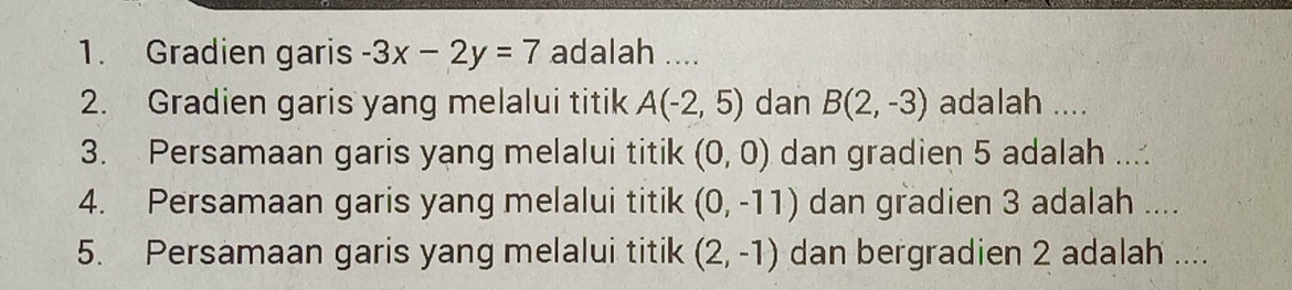 Gradien garis -3x-2y=7 adalah .... 
2. Gradien garis yang melalui titik A(-2,5) dan B(2,-3) adalah .... 
3. Persamaan garis yang melalui titik (0,0) dan gradien 5 adalah ... 
4. Persamaan garis yang melalui titik (0,-11) dan gradien 3 adalah .... 
5. Persamaan garis yang melalui titik (2,-1) dan bergradien 2 adalah ....