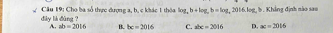 Cho ba số thực dượng a, b, c khác 1 thỏa log _ab+log _cb=log _a2016.log _cb. Khẳng định nào sau
đây là đúng ?
A. ab=2016 B. bc=2016 C. abc=2016 D. ac=2016
