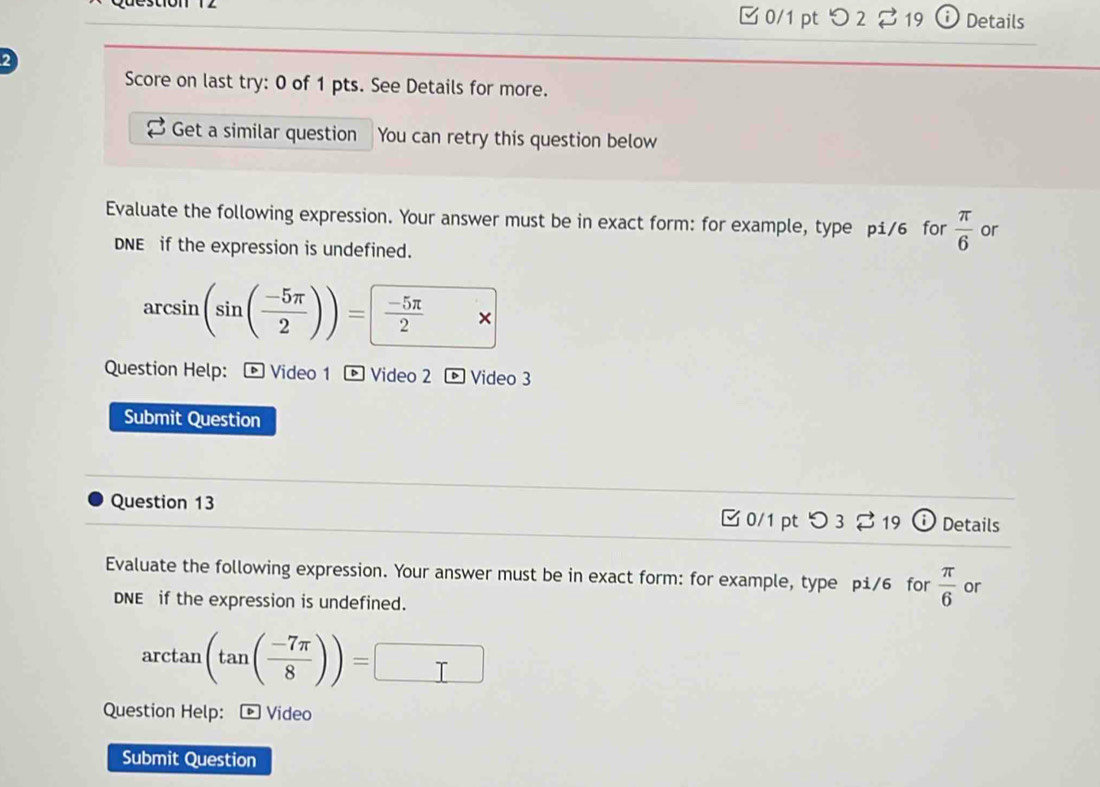 □0/1 pt つ 2% 19 o Details 
2 
Score on last try: 0 of 1 pts. See Details for more. 
Get a similar question You can retry this question below 
Evaluate the following expression. Your answer must be in exact form: for example, type pi/6 for  π /6  or 
DNE if the expression is undefined.
arcsin (sin ( (-5π )/2 ))=  (-5π )/2 * 
Question Help: ® Video 1 ® Video 2 Video 3 
Submit Question 
Question 13 □ 0/1 pt O3% 19 ⓘ Details 
Evaluate the following expression. Your answer must be in exact form: for example, type pi/6 for  π /6  or 
DNE if the expression is undefined.
arctan (tan ( (-7π )/8 ))=□
Question Help: ® Video 
Submit Question