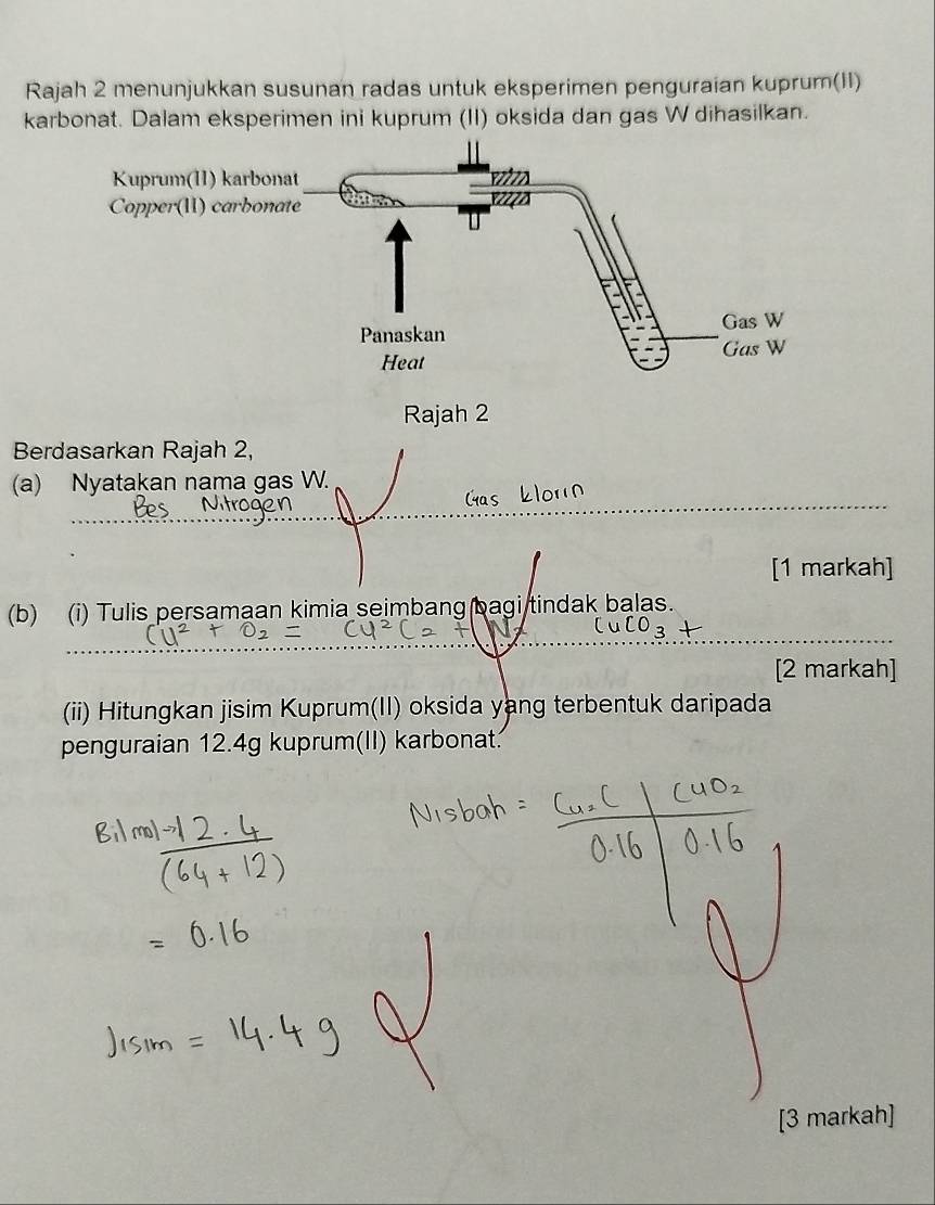 Rajah 2 menunjukkan susunan radas untuk eksperimen penguraian kuprum(II) 
karbonat. Dalam eksperimen ini kuprum (II) oksida dan gas W dihasilkan. 
Rajah 2 
Berdasarkan Rajah 2, 
(a) Nyatakan nama gas W. 
[1 markah] 
(b) (i) Tulis persamaan kimia seimbang bagi tindak balas. 
[2 markah] 
(ii) Hitungkan jisim Kuprum(II) oksida yang terbentuk daripada 
penguraian 12.4g kuprum(II) karbonat. 
[3 markah]