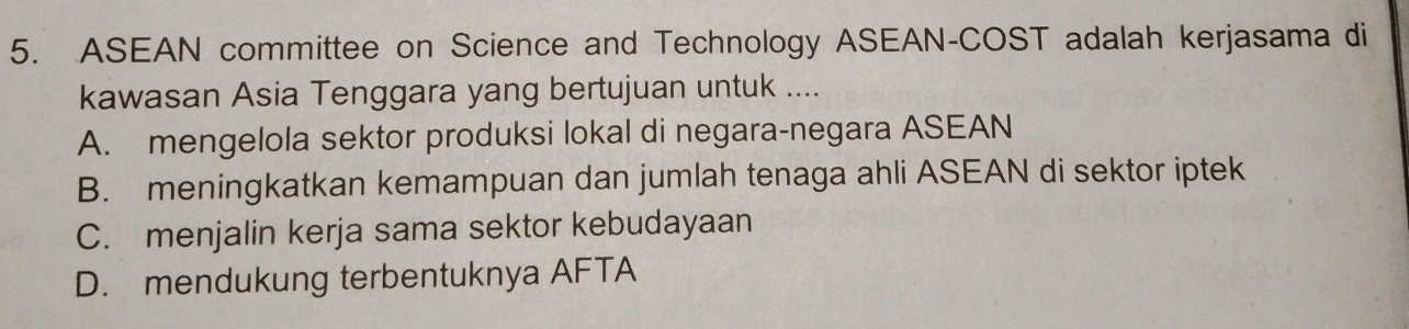 ASEAN committee on Science and Technology ASEAN-COST adalah kerjasama di
kawasan Asia Tenggara yang bertujuan untuk ....
A. mengelola sektor produksi lokal di negara-negara ASEAN
B. meningkatkan kemampuan dan jumlah tenaga ahli ASEAN di sektor iptek
C. menjalin kerja sama sektor kebudayaan
D. mendukung terbentuknya AFTA