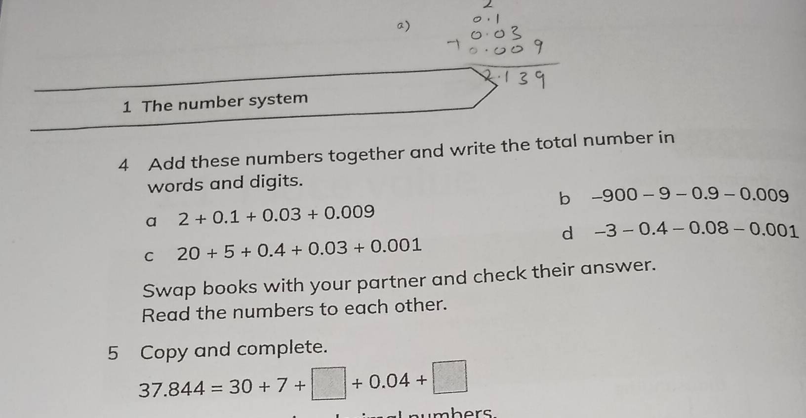 The number system
4 Add these numbers together and write the total number in
words and digits.
b -900-9-0.9-0.009
a 2+0.1+0.03+0.009
d -3-0.4-0.08-0.001
C 20+5+0.4+0.03+0.001
Swap books with your partner and check their answer.
Read the numbers to each other.
5 Copy and complete.
37.844=30+7+□ +0.04+□