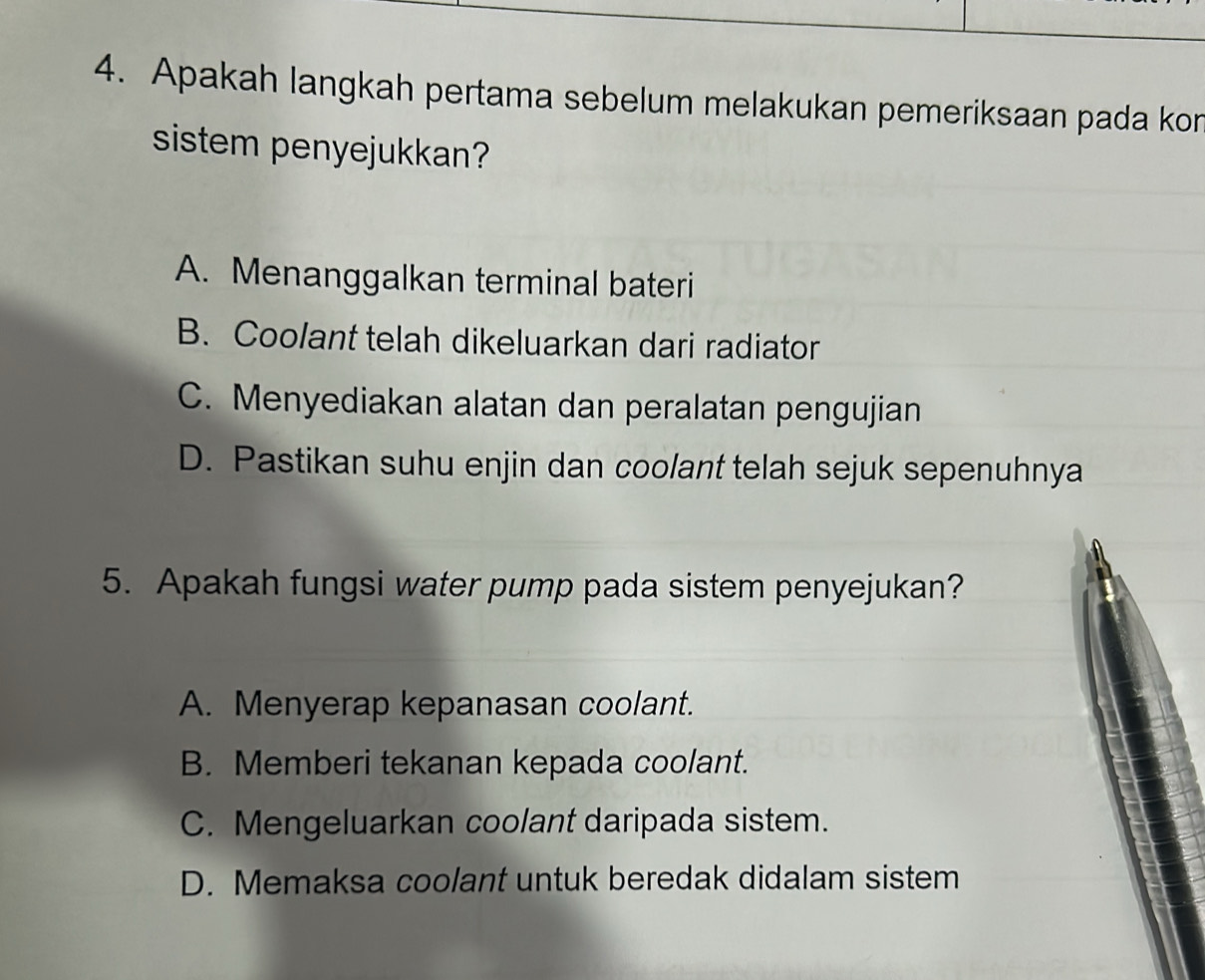 Apakah langkah pertama sebelum melakukan pemeriksaan pada kon
sistem penyejukkan?
A. Menanggalkan terminal bateri
B. Coolant telah dikeluarkan dari radiator
C. Menyediakan alatan dan peralatan pengujian
D. Pastikan suhu enjin dan coolant telah sejuk sepenuhnya
5. Apakah fungsi water pump pada sistem penyejukan?
A. Menyerap kepanasan coolant.
B. Memberi tekanan kepada coolant.
C. Mengeluarkan coolant daripada sistem.
D. Memaksa coolant untuk beredak didalam sistem