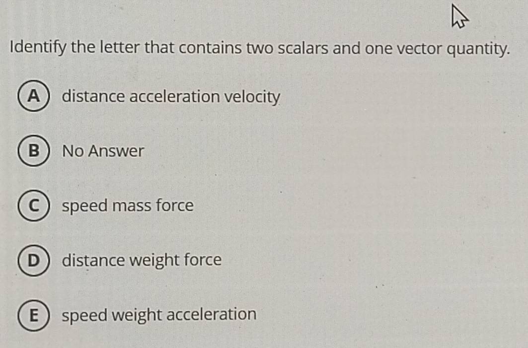 Identify the letter that contains two scalars and one vector quantity.
A distance acceleration velocity
B No Answer
C  speed mass force
D distance weight force
Espeed weight acceleration