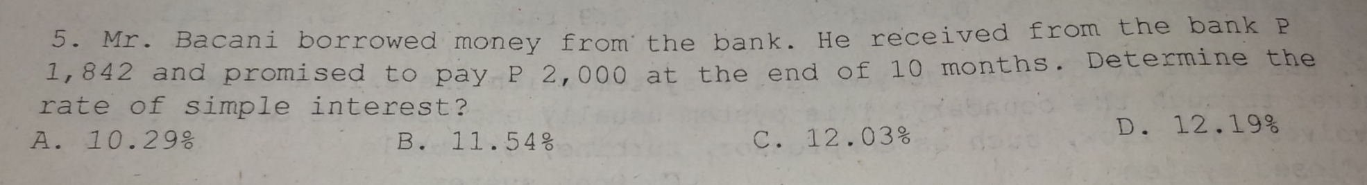 Mr. Bacani borrowed money from the bank. He received from the bank P
1,842 and promised to pay P 2,000 at the end of 10 months. Determine the
rate of simple interest?
A. 10.29 B. 11.54 C. 12.03% D. 12.19g