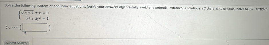 Solve the following system of nonlinear equations. Verify your answers algebraically avoid any potential extraneous solutions. (If there is no solution, enter NO SOLUTION.)
beginarrayl sqrt(x+1)+y=0 x^2+3y^2=3endarray.
(x,y)=(□ )
Submit Answer