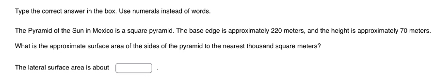 Type the correct answer in the box. Use numerals instead of words. 
The Pyramid of the Sun in Mexico is a square pyramid. The base edge is approximately 220 meters, and the height is approximately 70 meters. 
What is the approximate surface area of the sides of the pyramid to the nearest thousand square meters? 
The lateral surface area is about □.