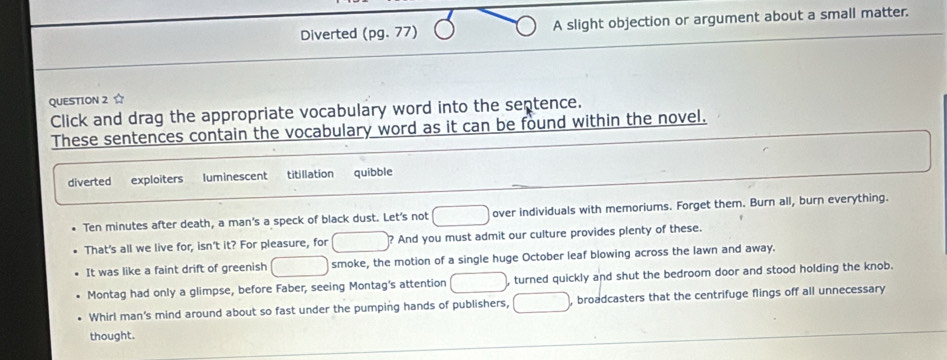 Diverted (pg.77) A slight objection or argument about a small matter.
QUESTION 2 ☆
Click and drag the appropriate vocabulary word into the septence.
These sentences contain the vocabulary word as it can be found within the novel.
diverted exploiters luminescent titillation quibble
Ten minutes after death, a man's a speck of black dust. Let's not □ over individuals with memoriums. Forget them. Burn all, burn everything.
That's all we live for, isn't it? For pleasure, for □ And you must admit our culture provides plenty of these.
It was like a faint drift of greenish □ smoke, the motion of a single huge October leaf blowing across the lawn and away.
Montag had only a glimpse, before Faber, seeing Montag's attention □ , turned quickly and shut the bedroom door and stood holding the knob.
Whirl man's mind around about so fast under the pumping hands of publishers, □ , broadcasters that the centrifuge flings off all unnecessary
thought.