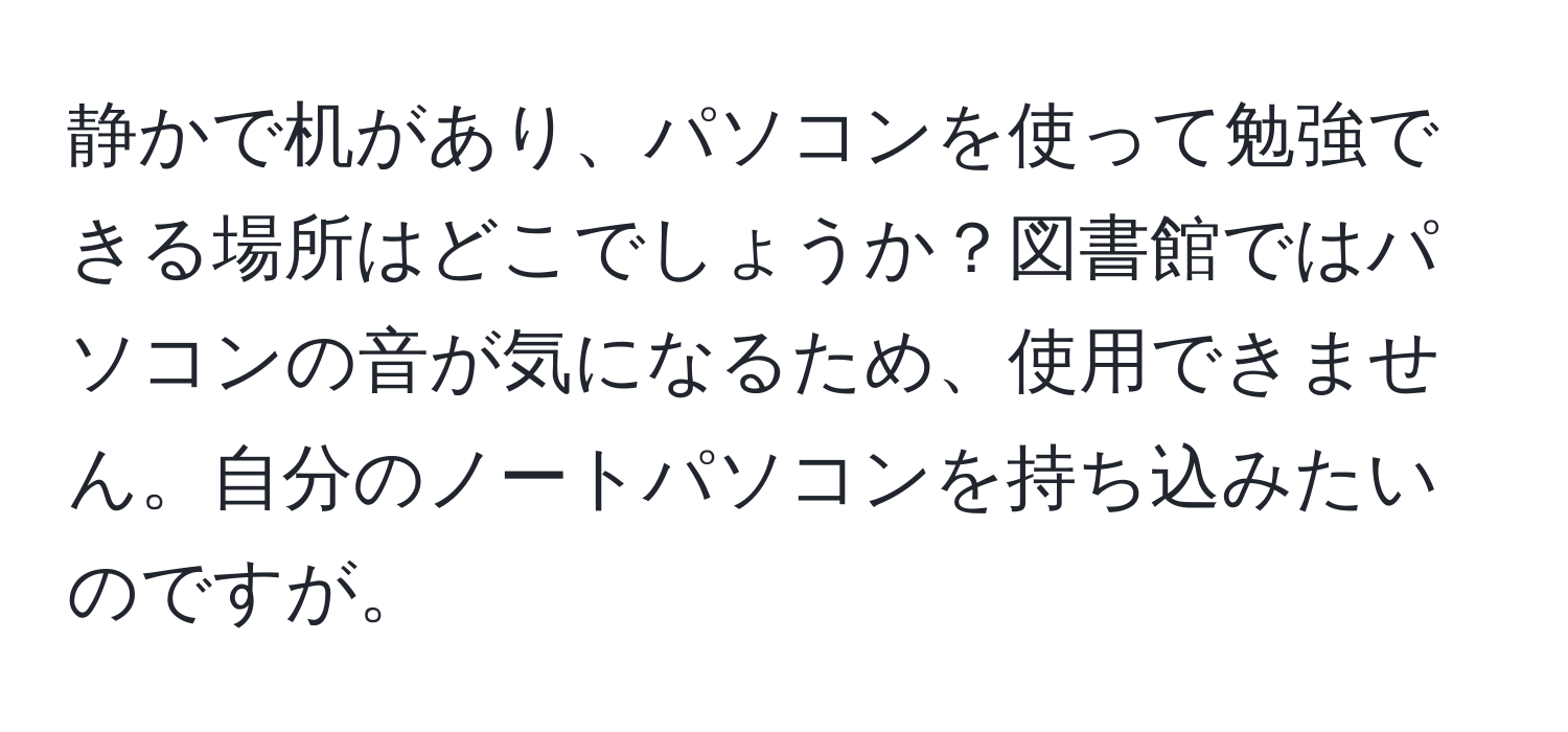 静かで机があり、パソコンを使って勉強できる場所はどこでしょうか？図書館ではパソコンの音が気になるため、使用できません。自分のノートパソコンを持ち込みたいのですが。