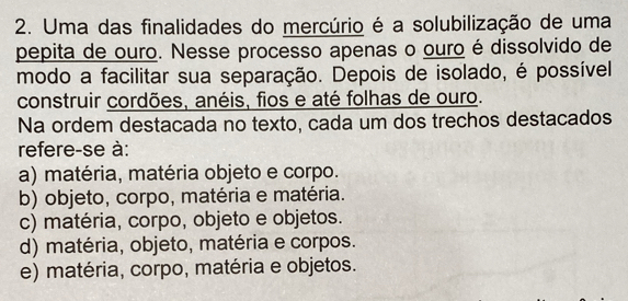 Uma das finalidades do mercúrio é a solubilização de uma
pepita de ouro. Nesse processo apenas o ouro é dissolvido de
modo a facilitar sua separação. Depois de isolado, é possível
construir cordões, anéis, fios e até folhas de ouro.
Na ordem destacada no texto, cada um dos trechos destacados
refere-se à:
a) matéria, matéria objeto e corpo.
b) objeto, corpo, matéria e matéria.
c) matéria, corpo, objeto e objetos.
d) matéria, objeto, matéria e corpos.
e) matéria, corpo, matéria e objetos.