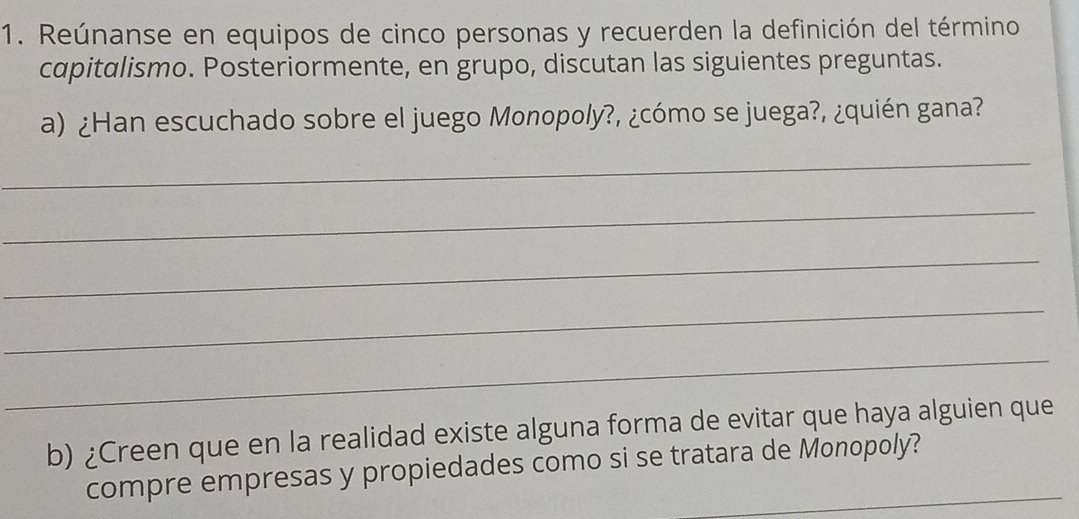 Reúnanse en equipos de cinco personas y recuerden la definición del término 
capitalismo. Posteriormente, en grupo, discutan las siguientes preguntas. 
a) ¿Han escuchado sobre el juego Monopoly?, ¿cómo se juega?, ¿quién gana? 
_ 
_ 
_ 
_ 
_ 
b) ¿Creen que en la realidad existe alguna forma de evitar que haya alguien que 
compre empresas y propiedades como si se tratara de Monopoly?