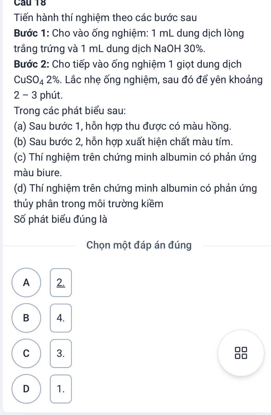 Tiến hành thí nghiệm theo các bước sau
Bước 1: Cho vào ống nghiệm: 1 mL dung dịch lòng
trắng trứng và 1 mL dung dịch NaOH 30%.
Bước 2: Cho tiếp vào ống nghiệm 1 giọt dung dịch
CuSO₄ 2%. Lắc nhẹ ống nghiệm, sau đó để yên khoảng
2 - 3 phút.
Trong các phát biểu sau:
(a) Sau bước 1, hỗn hợp thu được có màu hồng.
(b) Sau bước 2, hỗn hợp xuất hiện chất màu tím.
(c) Thí nghiệm trên chứng minh albumin có phản ứng
màu biure.
(d) Thí nghiệm trên chứng minh albumin có phản ứng
thủy phân trong môi trường kiềm
Số phát biểu đúng là
Chọn một đáp án đúng
A 2.
B 4.
C 3.
□□
D 1.