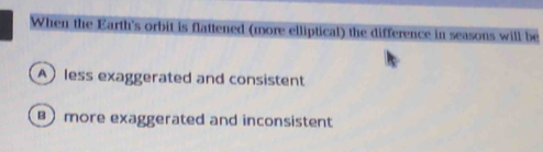 When the Earth's orbit is flattened (more elliptical) the difference in seasons will be
A less exaggerated and consistent
more exaggerated and inconsistent