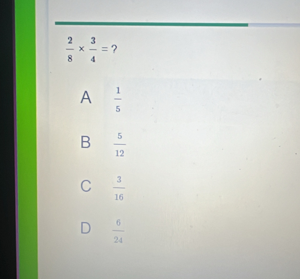  2/8 *  3/4 = ?
A  1/5 
B  5/12 
C  3/16 
D  6/24 