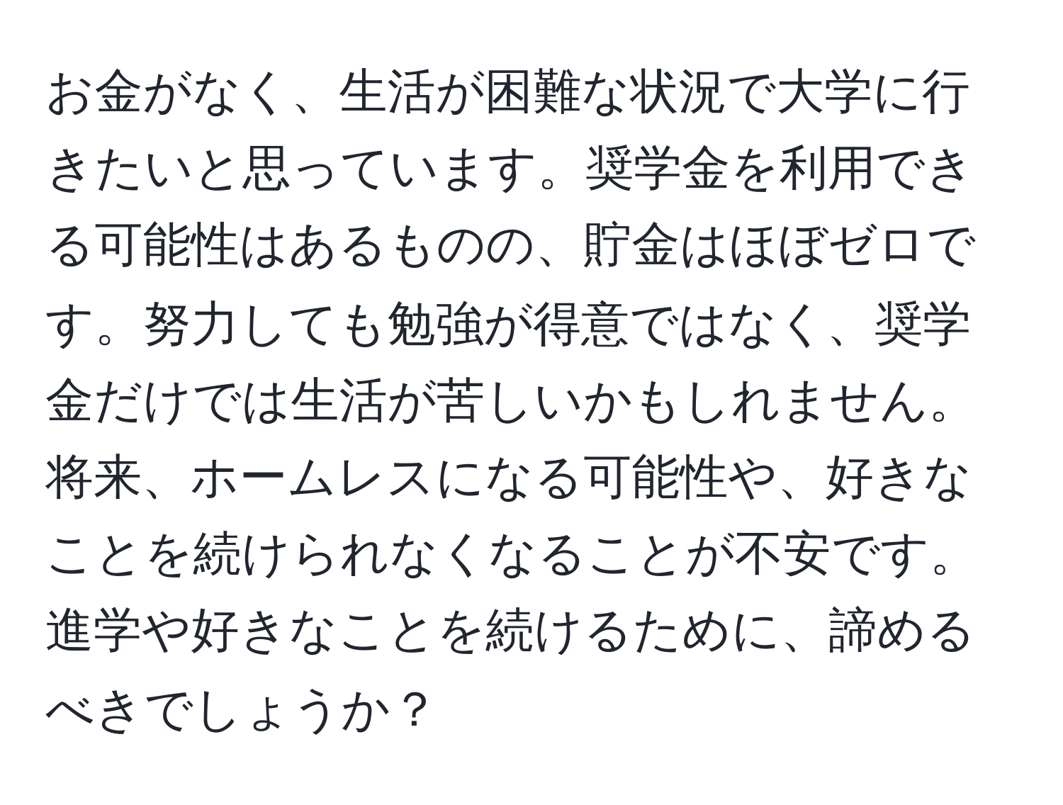 お金がなく、生活が困難な状況で大学に行きたいと思っています。奨学金を利用できる可能性はあるものの、貯金はほぼゼロです。努力しても勉強が得意ではなく、奨学金だけでは生活が苦しいかもしれません。将来、ホームレスになる可能性や、好きなことを続けられなくなることが不安です。進学や好きなことを続けるために、諦めるべきでしょうか？