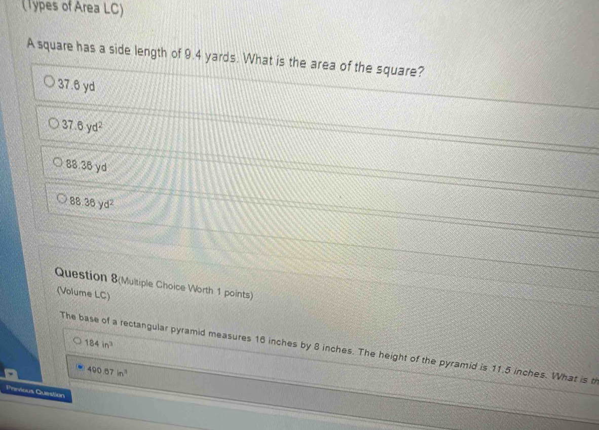 (Types of Area LC)
A square has a side length of 9.4 yards. What is the area of the square?
37.6 yd
37.6yd^2
88.38v d
88.36yd^2
Question 8(Multiple Choice Worth 1 points)
(Volume LC)
184in^3
The base of a rectangular pyramid measures 16 inches by 8 inches. The height of the pyramid is 11.5 inches. What is t
490.67in^3
Previous Question