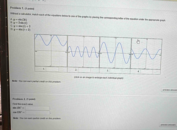 Problem 1. (1 point)
Without a calculator, match each of the equations below to one of the graphs by placing the corresponding letter of the equation under the appropriate graph
A. y=sin (2t)
B. y=2sin (t)
C y=sin (t)+2
D. y=sin (t+2)
(click on an image to enlarge each individual graph)
Note: You can earn partial credit on this problem.
preview answer
Problem 2. (1 point)
Find the exact value
 sin 135°=/cos 135°= 
Note. You can earn partial credif on this problem,
preview answers