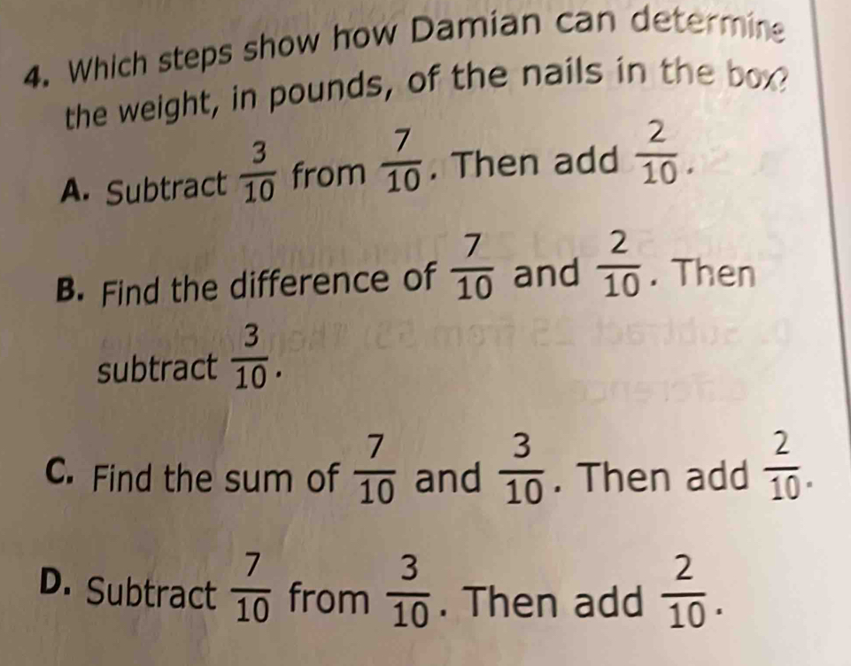 Which steps show how Damian can determine
the weight, in pounds, of the nails in the box?
A. Subtract  3/10  from  7/10 . Then add  2/10 .
B. Find the difference of  7/10  and  2/10 . Then
subtract  3/10 .
C. Find the sum of  7/10  and  3/10 . Then add  2/10 .
D. Subtract  7/10  from  3/10 . Then add  2/10 .