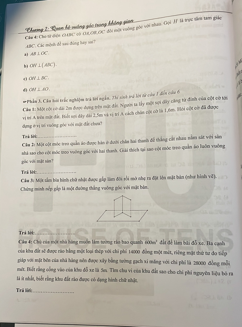 Cho tứ diện OABC có OA,OB,OC đôi một vuông góc với nhau. Gọi H là trực tâm tam giác
Chương 2  Duan hâ n
ABC . Các mệnh đề sau đúng hay sai?
a) AB⊥ OC.
b) OH⊥ (ABC).
s
c) OH⊥ BC.
d) OH⊥ AO.
* Phần 3. Câu hõi trắc nghiệm trả lời ngắn. Thí sinh trá lời từ câu 1 đến câu 6
Câu 1: Một cột cờ dài 2m được dựng trên mặt đất. Người ta lấy một sợi dây căng từ đinh của cột cờ tới
vị trí A trên mặt đất. Biết sợi dây dài 2,5m và vị trí A cách chân cột cờ là 1,6m. Hỏi cột cờ đã được
dựng ở vị trí vuông góc với mặt đất chưa?
Trả lời:_
Câu 2: Một cột móc treo quần áo được hàn ở dưới chân hai thanh đế thẳng cắt nhau nằm sát với sản
nhà sao cho cột móc treo vuông góc với hai thanh. Giải thích tại sao cột móc treo quần áo luôn vuông
góc với mặt sàn?
Trả lời:_
Câu 3: Một tấm bìa hình chữ nhật được gấp làm đôi rồi mở nhẹ ra đặt lên mặt bàn (như hình voverline e).
Chứng minh nếp gắp là một đường thẳng vuông góc với mặt bàn.
Trả lời:_
Câu 4: Chủ của một nhà hàng muồn làm tường rào bao quanh 600m^2 đất để làm bãi đỗ xe. Ba cạnh
của khu đất sẽ được rào bằng một loại thép với chi phí 14000 đồng một mét, riêng mặt thứ tư do tiếp
giáp với mặt bên của nhà hàng nên được xây bằng tường gạch xi măng với chi phí là 28000 đồng mỗi
mét. Biết rằng cổng vào của khu đỗ xe là 5m. Tìm chu vi của khu đất sao cho chi phí nguyên liệu bō ra
là ít nhất, biết rằng khu đất rào được có dạng hình chữ nhật.
Trả lời:_