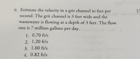 Estimate the velocity in a grit channel in feet per 13
second. The grit channel is 3 feet wide and the
wastewater is flowing at a depth of 3 feet. The flow
rate is 7 million gallons per day.
1. 0.70 ft/s
2. 1.20 ft/s
3. 1.00 ft/s
4. 0.82 ft/s