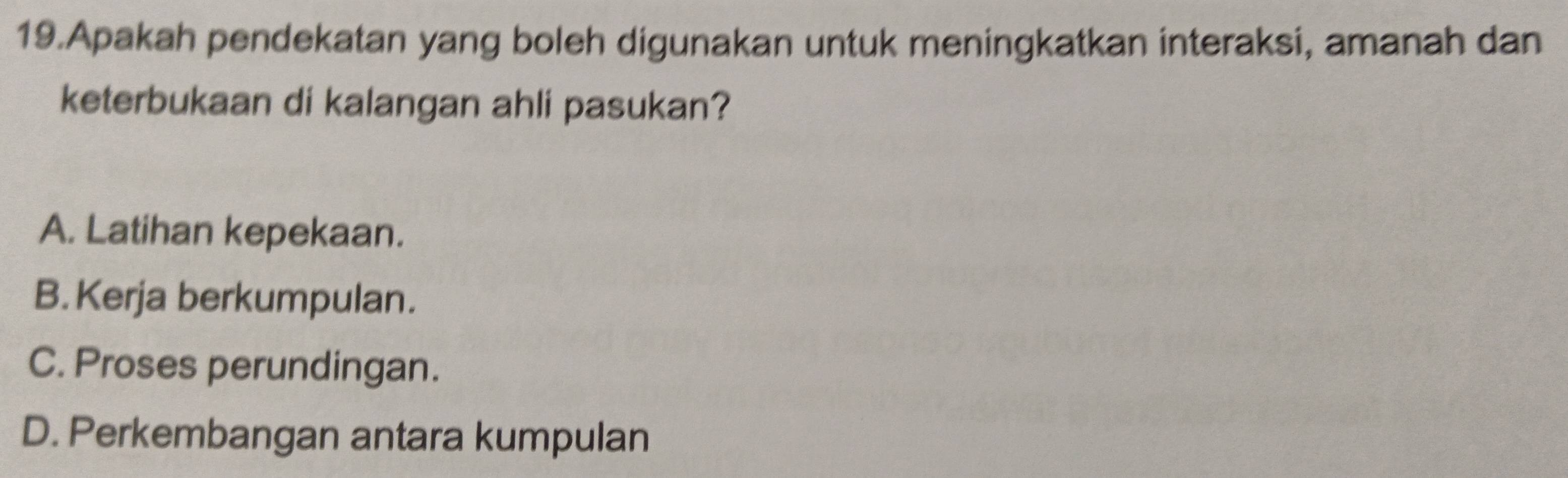 Apakah pendekatan yang boleh digunakan untuk meningkatkan interaksi, amanah dan
keterbukaan di kalangan ahli pasukan?
A. Latihan kepekaan.
B. Kerja berkumpulan.
C. Proses perundingan.
D. Perkembangan antara kumpulan