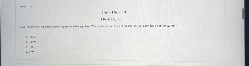 2.4x-1.5y=0.3
1.6x+0.5y=-1.3
[25] The system of equations above is graphed in the æy-plane. What is the æ-coordinate of the intersection point (x,y) of the system?
A) -0.5
B) -0.25
C) 0.8
D) 1.75