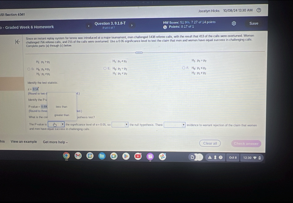 US1 Section 6361 Jocelyn Hicks 10/08/24 12:30 AM
o - Graded Week 6 Homework Question 3, 9.1.8-T Part 4 of 7 HW Score: 51 9%, 7.27 of 14 points Save
Points: 0.17 of 1
Since an instant replay system for tennis was introduced at a major tournament, men challenged 1438 referee calls, with the result that 413 of the calls were overturned. Wornen
challenged 756 referee calls, and 215 of the calls were overturned. Use a 0.05 significance level to test the claim that men and women have equal success in challenging cails.
Complete parts (a) through (c) below
H_1:p_1>p_2
H_1:p_1!= p_2
H_1:p_1=p_2
E.
D. H_0:p_1≥ p_2 H_0:p_1=p_2 F. H_0:p_1≤ p_2
H_1:p_1!= p_2
H_1:p_1
H_1:p_1!= p_2
Identify the test statistic.
z=0.14
(Round to two d d.)
Identify the P-V
P-value =0.89% less than
(Round to three led.)
What is the con greater than
pothesis test?
The P -value is the significance level of a=0.05 50 the null hypothesis. There evidence to warrant rejection of the claim that women
and men have equal success in challenging calls.
his View an example Get more help - Clear all Check answer
Oct 8 12:30