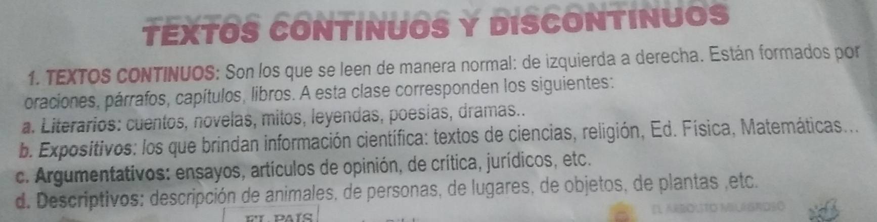 TEXTOS CONTINUOS Y DISCONTINUOS
1. TEXTOS cONTINUOS: Son los que se leen de manera normal: de izquierda a derecha. Están formados por
oraciones, párrafos, capítulos, libros. A esta clase corresponden los siguientes:
a. Literarios: cuentos, novelas, mitos, leyendas, poesias, dramas..
b. Expositivos: los que brindan información científica: textos de ciencias, religión, Ed. Física, Matemáticas....
c. Argumentativos: ensayos, artículos de opinión, de crítica, jurídicos, etc.
d. Descriptivos: descripción de animales, de personas, de lugares, de objetos, de plantas ,etc.