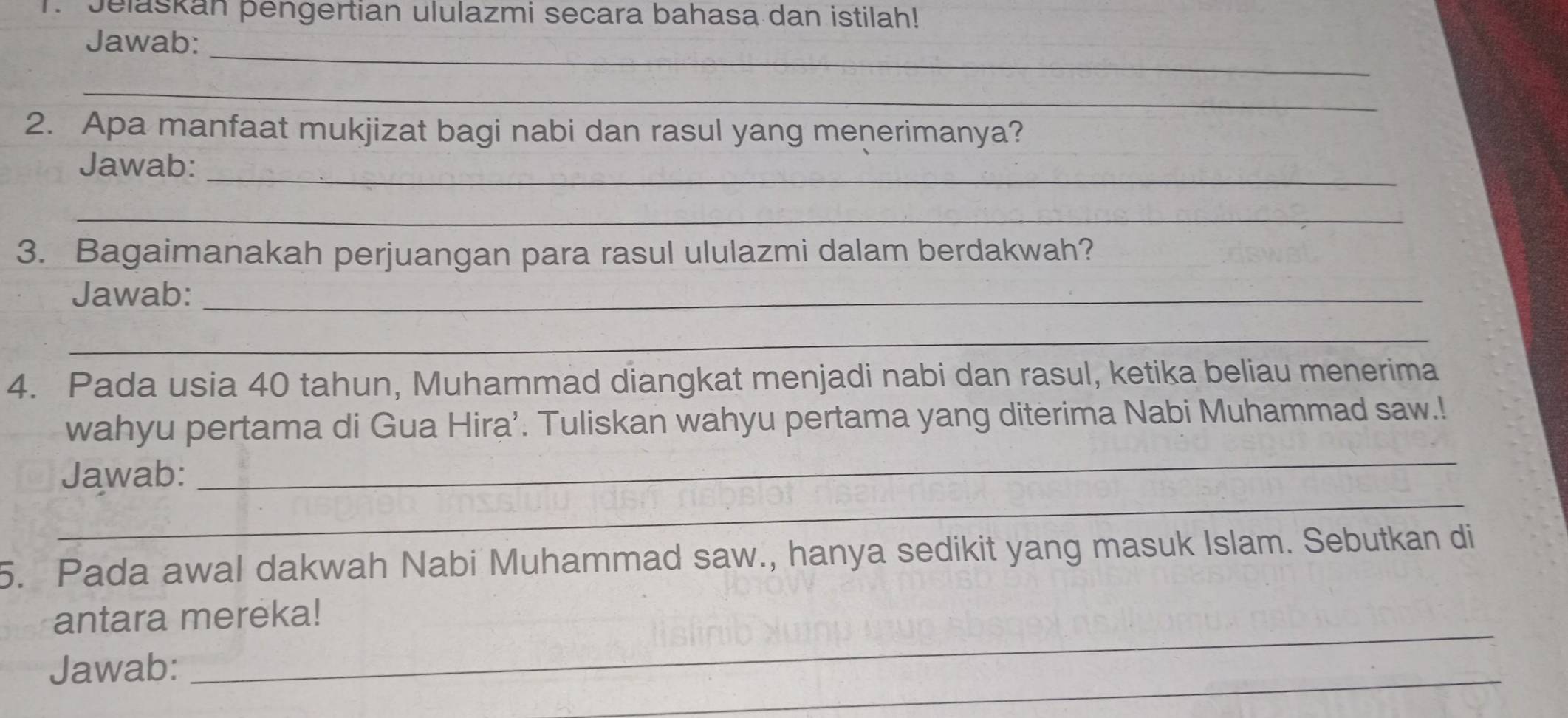 Jelaskan þengertian ululazmi secara bahasa dan istilah! 
_ 
Jawab: 
_ 
2. Apa manfaat mukjizat bagi nabi dan rasul yang menerimanya? 
Jawab:_ 
_ 
3. Bagaimanakah perjuangan para rasul ululazmi dalam berdakwah? 
Jawab:_ 
_ 
4. Pada usia 40 tahun, Muhammad diangkat menjadi nabi dan rasul, ketika beliau menerima 
_ 
wahyu pertama di Gua Hira’. Tuliskan wahyu pertama yang diterima Nabi Muhammad saw.! 
_ 
Jawab: 
5. Pada awal dakwah Nabi Muhammad saw., hanya sedikit yang masuk Islam. Sebutkan di 
_ 
antara mereka! 
Jawab: 
_