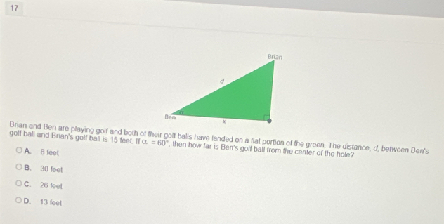 golf ball and Brian's golf ball is 15 feet. If Brian and Ben are playing golf and both of their golf balls have landed on a flat portion of the green. The distance, d, between Ben's
alpha =60° , then how far is Ben's golf bail from the center of the hole?
A. 8 feet
B. 30 feet
C. 26 feet
D. 13 feet